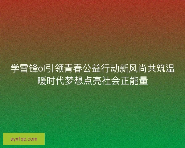 学雷锋ol引领青春公益行动新风尚共筑温暖时代梦想点亮社会正能量