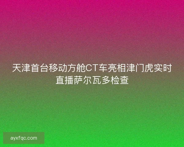 天津首台移动方舱CT车亮相津门虎实时直播萨尔瓦多检查