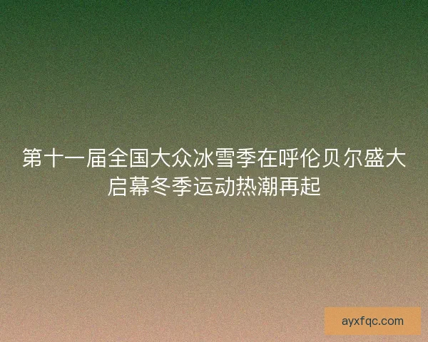 第十一届全国大众冰雪季在呼伦贝尔盛大启幕冬季运动热潮再起